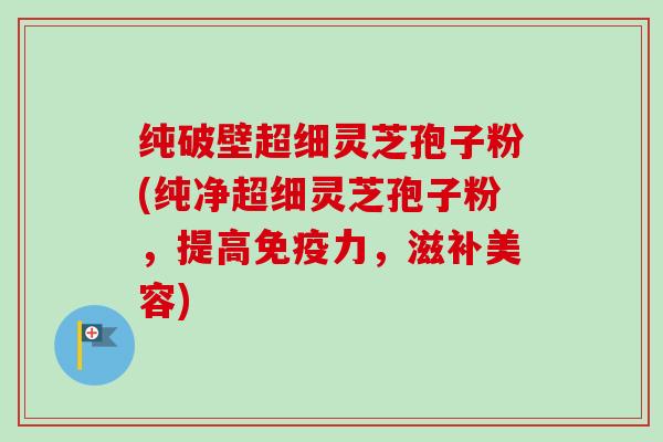 纯破壁超细灵芝孢子粉(纯净超细灵芝孢子粉，提高免疫力，滋补美容)