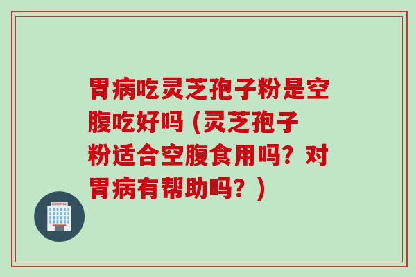 胃病吃灵芝孢子粉是空腹吃好吗 (灵芝孢子粉适合空腹食用吗？对胃病有帮助吗？)