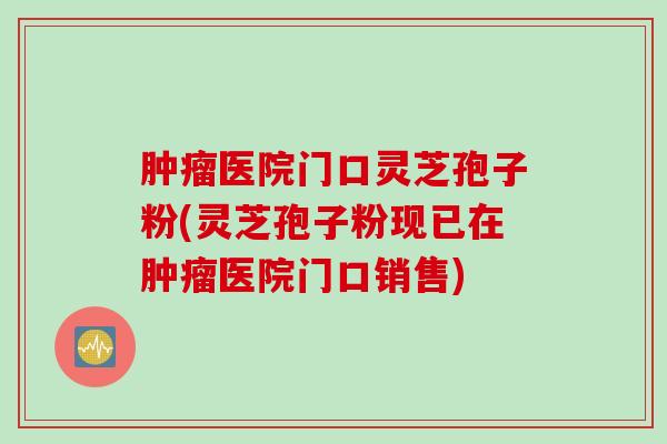肿瘤医院门口灵芝孢子粉(灵芝孢子粉现已在肿瘤医院门口销售)