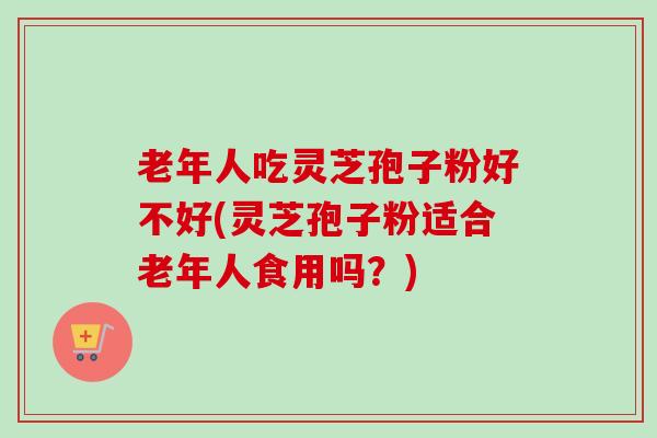 老年人吃灵芝孢子粉好不好(灵芝孢子粉适合老年人食用吗？)