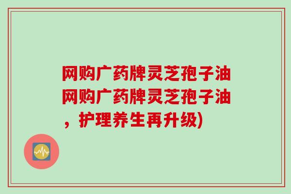 网购广药牌灵芝孢子油网购广药牌灵芝孢子油，护理养生再升级)
