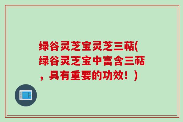 绿谷灵芝宝灵芝三萜(绿谷灵芝宝中富含三萜，具有重要的功效！)