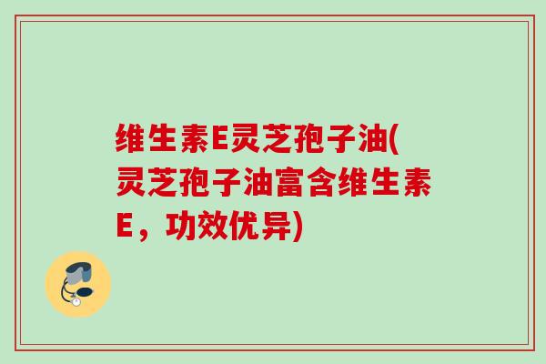 维生素E灵芝孢子油(灵芝孢子油富含维生素E，功效优异)