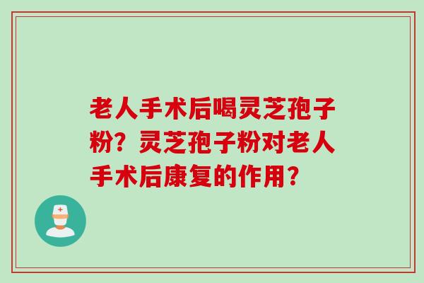 老人手术后喝灵芝孢子粉？灵芝孢子粉对老人手术后康复的作用？
