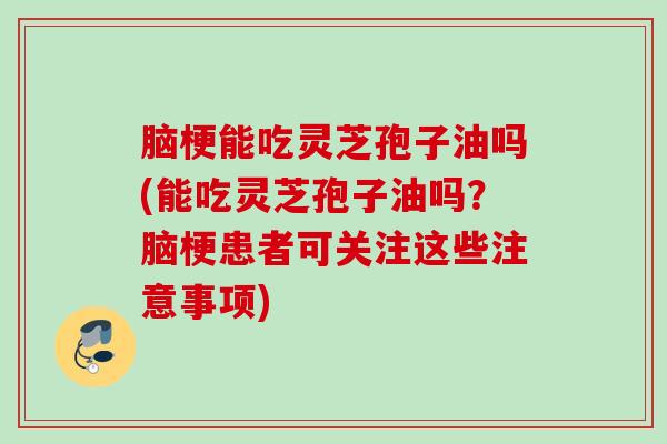 脑梗能吃灵芝孢子油吗(能吃灵芝孢子油吗？脑梗患者可关注这些注意事项)
