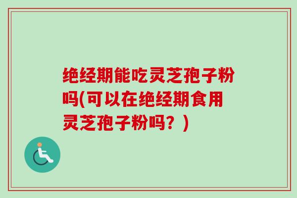 绝经期能吃灵芝孢子粉吗(可以在绝经期食用灵芝孢子粉吗？)