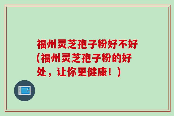 福州灵芝孢子粉好不好(福州灵芝孢子粉的好处，让你更健康！)