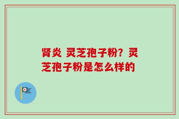 肾炎 灵芝孢子粉？灵芝孢子粉是怎么样的
