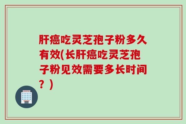 肝癌吃灵芝孢子粉多久有效(长肝癌吃灵芝孢子粉见效需要多长时间？)