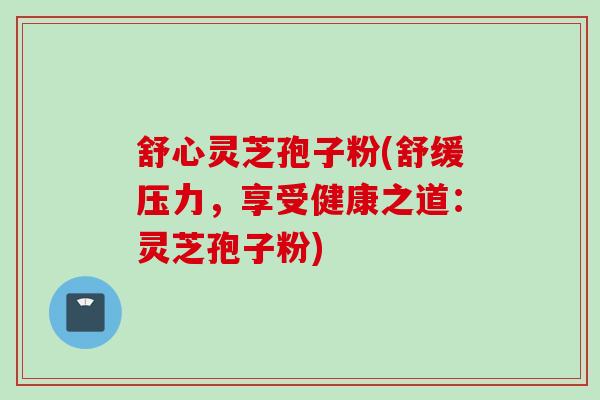 舒心灵芝孢子粉(舒缓压力，享受健康之道：灵芝孢子粉)
