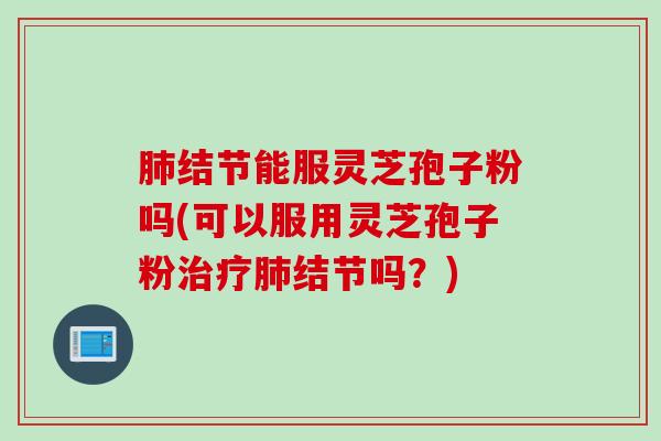 肺结节能服灵芝孢子粉吗(可以服用灵芝孢子粉治疗肺结节吗？)