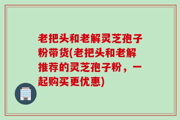 老把头和老解灵芝孢子粉带货(老把头和老解推荐的灵芝孢子粉，一起购买更优惠)