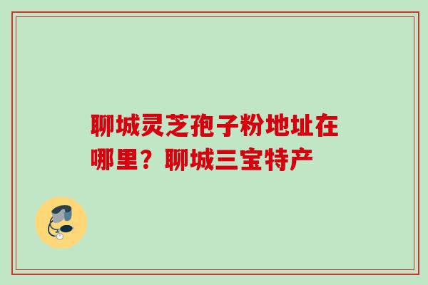 聊城灵芝孢子粉地址在哪里？聊城三宝特产