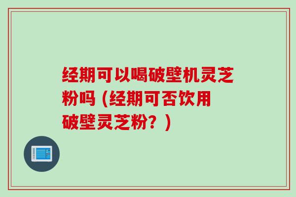 经期可以喝破壁机灵芝粉吗 (经期可否饮用破壁灵芝粉？)