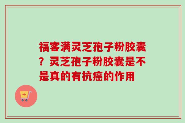 福客满灵芝孢子粉胶囊？灵芝孢子粉胶囊是不是真的有抗癌的作用