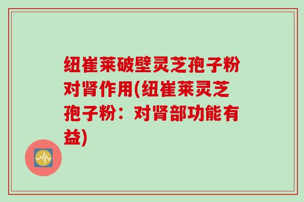 纽崔莱破壁灵芝孢子粉对肾作用(纽崔莱灵芝孢子粉：对肾部功能有益)