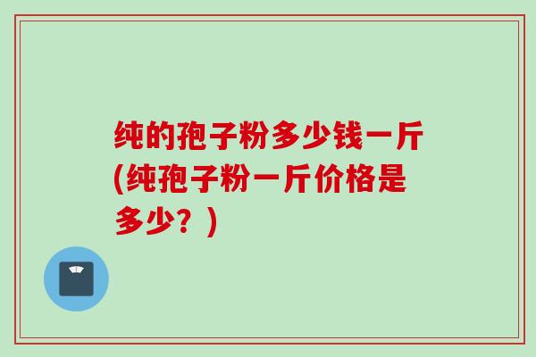 纯的孢子粉多少钱一斤(纯孢子粉一斤价格是多少？)