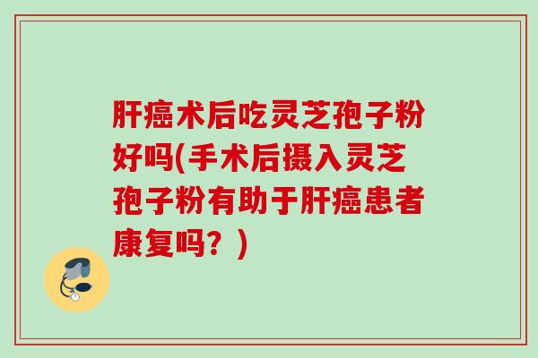 肝癌术后吃灵芝孢子粉好吗(手术后摄入灵芝孢子粉有助于肝癌患者康复吗？)