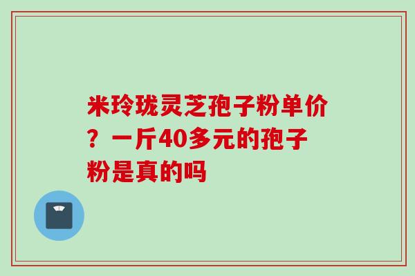 米玲珑灵芝孢子粉单价？一斤40多元的孢子粉是真的吗