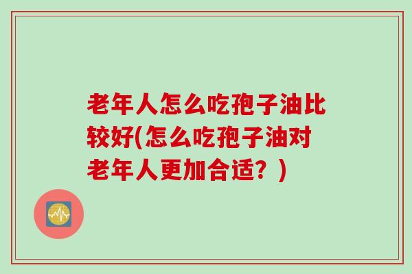 老年人怎么吃孢子油比较好(怎么吃孢子油对老年人更加合适？)