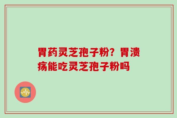 胃药灵芝孢子粉?能吃灵芝孢子粉吗 胃药灵芝孢子粉?能吃灵芝孢子粉吗