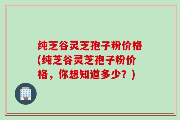 纯芝谷灵芝孢子粉价格(纯芝谷灵芝孢子粉价格，你想知道多少？)
