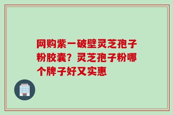 网购紫一破壁灵芝孢子粉胶囊？灵芝孢子粉哪个牌子好又实惠