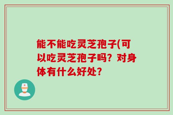 能不能吃灵芝孢子(可以吃灵芝孢子吗?对身体有什么好处? 能不能吃灵芝孢子(可以吃灵芝孢子吗?对身体有什么好处?