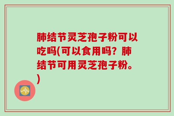 肺结节灵芝孢子粉可以吃吗(可以食用吗？肺结节可用灵芝孢子粉。)