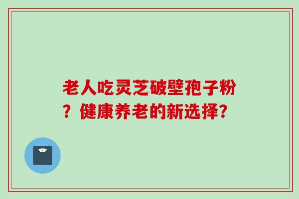 老人吃灵芝破壁孢子粉？健康养老的新选择？