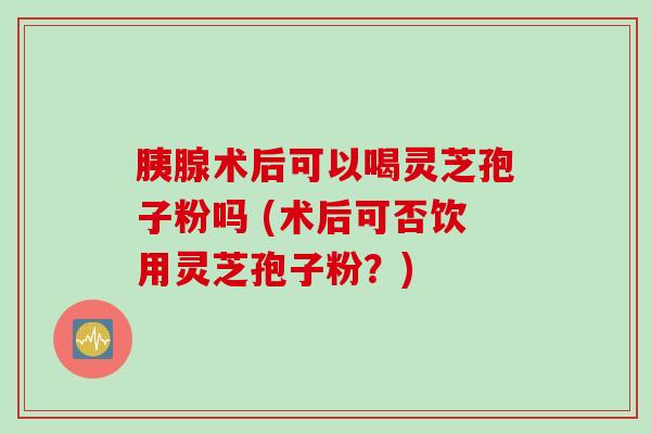 胰腺术后可以喝灵芝孢子粉吗 (术后可否饮用灵芝孢子粉？)