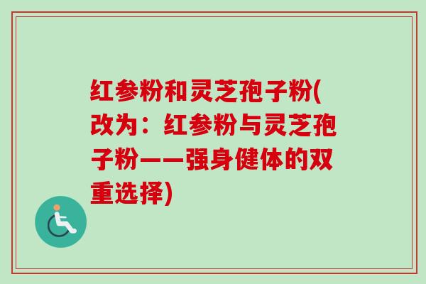 红参粉和灵芝孢子粉(改为：红参粉与灵芝孢子粉——强身健体的双重选择)