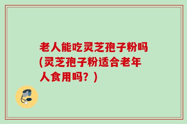 老人能吃灵芝孢子粉吗(灵芝孢子粉适合老年人食用吗？)