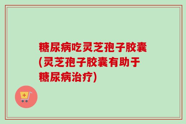 糖尿病吃灵芝孢子胶囊(灵芝孢子胶囊有助于糖尿病治疗)