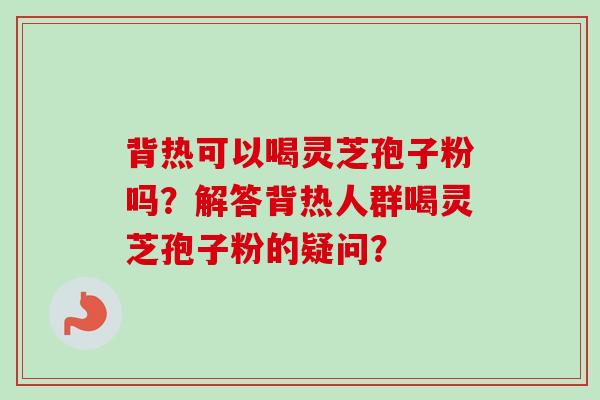背热可以喝灵芝孢子粉吗？解答背热人群喝灵芝孢子粉的疑问？