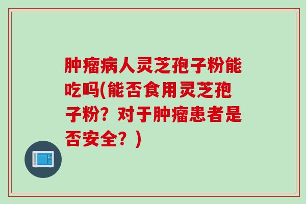 肿瘤病人灵芝孢子粉能吃吗(能否食用灵芝孢子粉？对于肿瘤患者是否安全？)