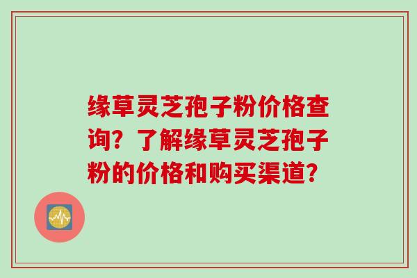 缘草灵芝孢子粉价格查询？了解缘草灵芝孢子粉的价格和购买渠道？