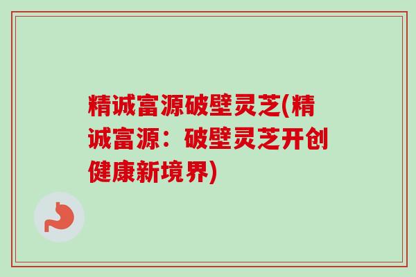 精诚富源破壁灵芝(精诚富源：破壁灵芝开创健康新境界)