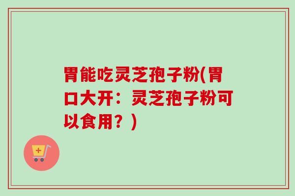 胃能吃灵芝孢子粉(胃口大开：灵芝孢子粉可以食用？)