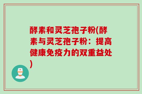 酵素和灵芝孢子粉(酵素与灵芝孢子粉：提高健康免疫力的双重益处)
