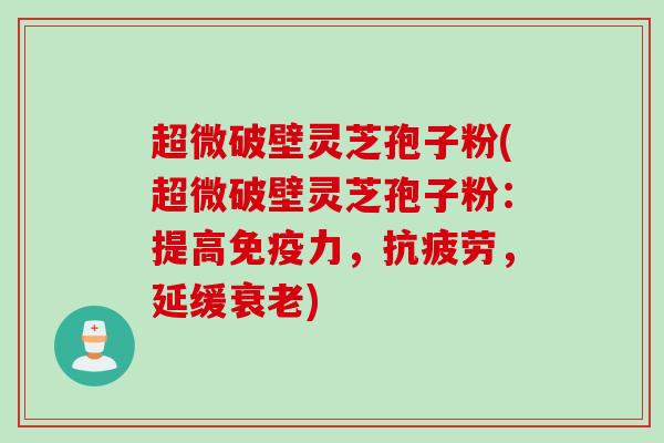 超微破壁灵芝孢子粉(超微破壁灵芝孢子粉：提高免疫力，抗疲劳，延缓衰老)
