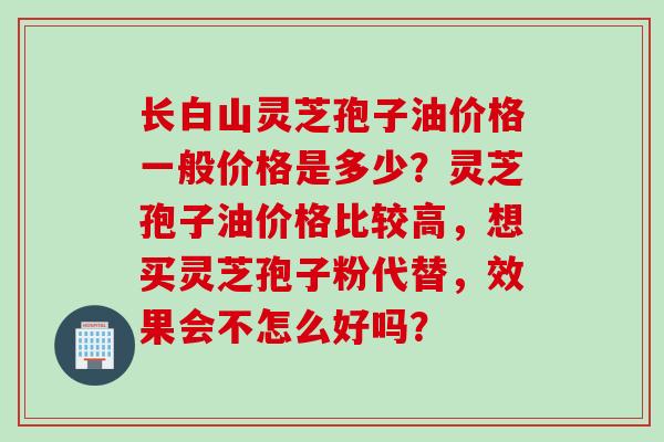 长白山灵芝孢子油价格一般价格是多少？灵芝孢子油价格比较高，想买灵芝孢子粉代替，效果会不怎么好吗？
