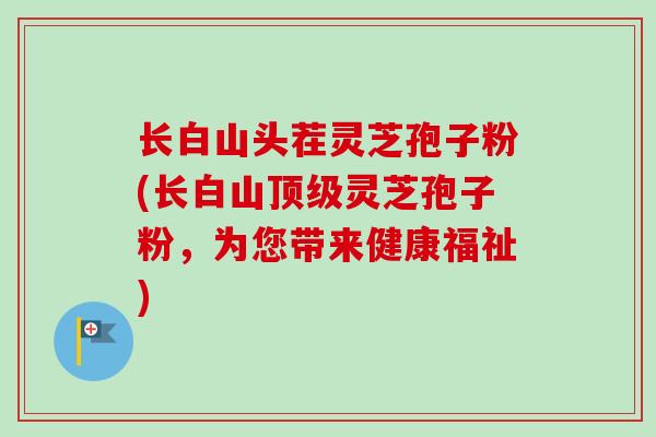 长白山头茬灵芝孢子粉(长白山顶级灵芝孢子粉，为您带来健康福祉)