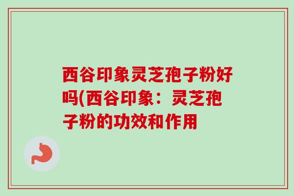 西谷印象灵芝孢子粉好吗(西谷印象：灵芝孢子粉的功效和作用