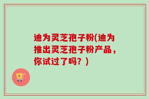 迪为灵芝孢子粉(迪为推出灵芝孢子粉产品,你试过了吗?) 迪为灵芝孢子粉(迪为推出灵芝孢子粉产品,你试过了吗?)