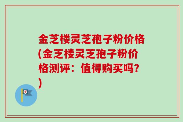 金芝楼灵芝孢子粉价格(金芝楼灵芝孢子粉价格测评：值得购买吗？)