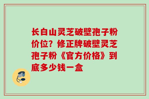长白山灵芝破壁孢子粉价位？修正牌破壁灵芝孢子粉《官方价格》到底多少钱一盒