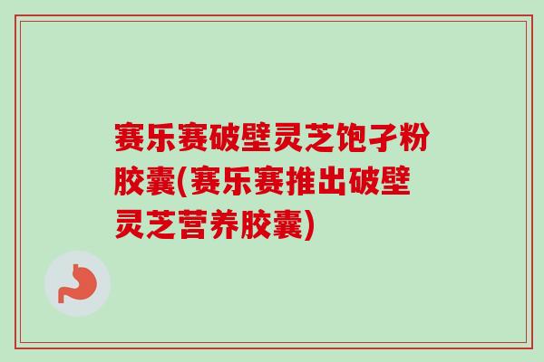 赛乐赛破壁灵芝饱孑粉胶囊(赛乐赛推出破壁灵芝营养胶囊)