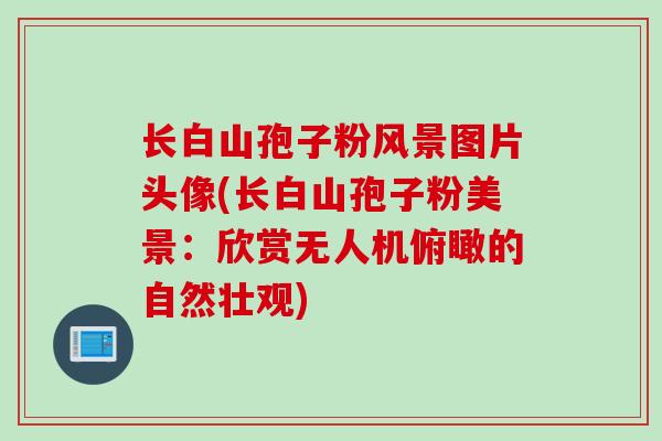长白山孢子粉风景图片头像(长白山孢子粉美景：欣赏无人机俯瞰的自然壮观)
