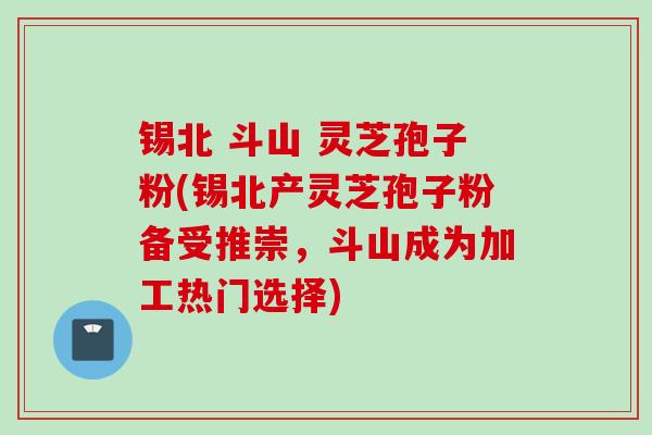 锡北 斗山 灵芝孢子粉(锡北产灵芝孢子粉备受推崇，斗山成为加工热门选择)